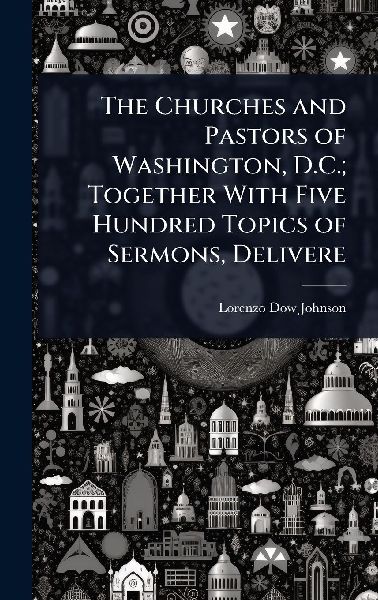 The Churches and Pastors of Washington, D.C.; Together With Five Hundred Topics of Sermons, Delivere