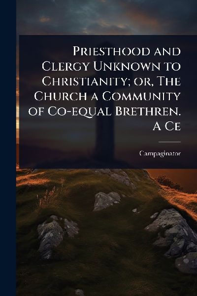 Priesthood and Clergy Unknown to Christianity; or, The Church a Community of Co-equal Brethren. A Ce
