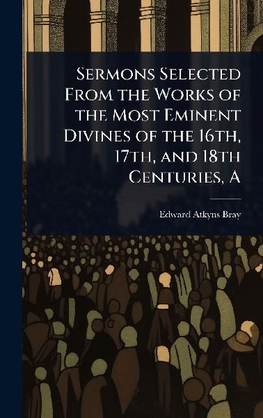 A Sermons Selected From the Works of the Most Eminent Divines of the 16th, 17th, and 18th Centuries