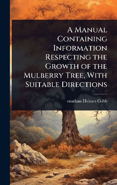A Manual Containing Information Respecting the Growth of the Mulberry Tree, With Suitable Directions