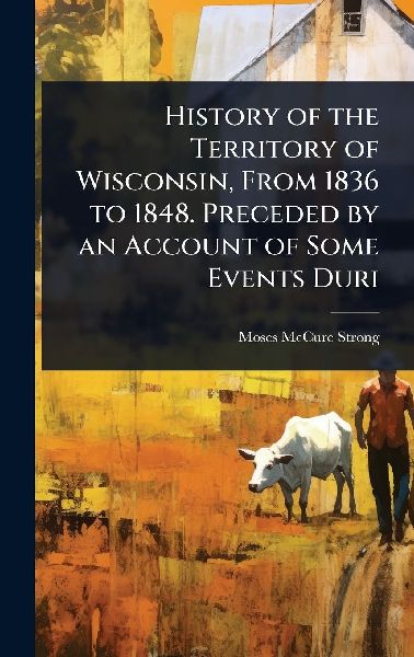 History of the Territory of Wisconsin, From 1836 to 1848. Preceded by an Account of Some Events Duri