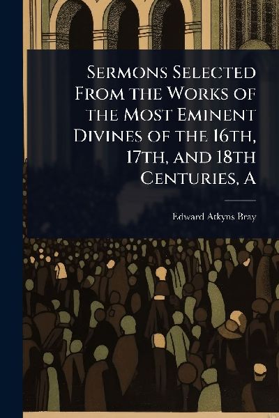 A Sermons Selected From the Works of the Most Eminent Divines of the 16th, 17th, and 18th Centuries
