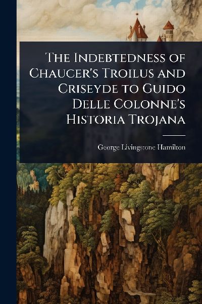 The Indebtedness of Chaucer's Troilus and Criseyde to Guido Delle Colonne's Historia Trojana