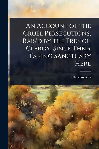 An Account of the Cruel Persecutions, Raisd by the French Clergy, Since Their Taking Sanctuary Here
