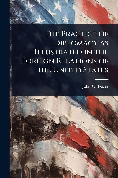 The Practice of Diplomacy as Illustrated in the Foreign Relations of the United States