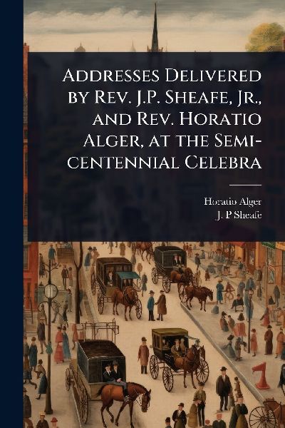 Addresses Delivered by Rev. J.P. Sheafe, Jr., and Rev. Horatio Alger, at the Semi-centennial Celebra