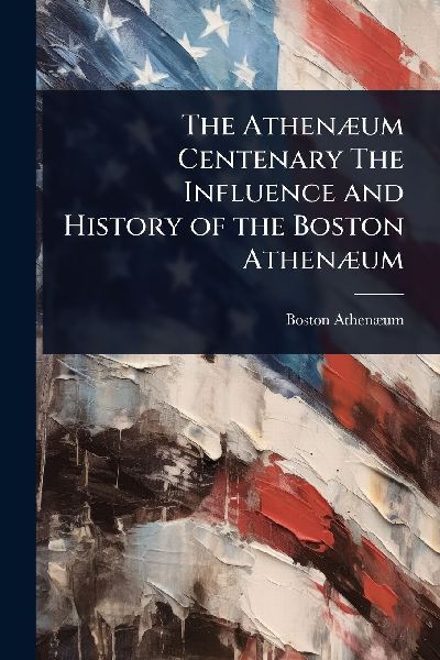 The AthenÃ]um Centenary The Influence and History of the Boston AthenÃ]um