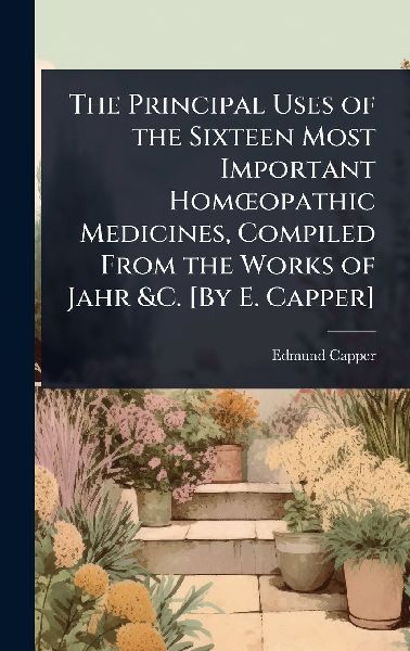 The Principal Uses of the Sixteen Most Important HomÅopathic Medicines, Compiled From the Works of Jahr &C. [By E. Capper]