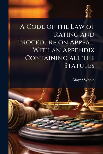 A Code of the Law of Rating and Procedure on Appeal, With an Appendix Containing all the Statutes