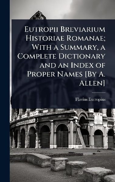 Eutropii Breviarium Historiae Romanae; With a Summary, a Complete Dictionary and an Index of Proper Names [By A. Allen]