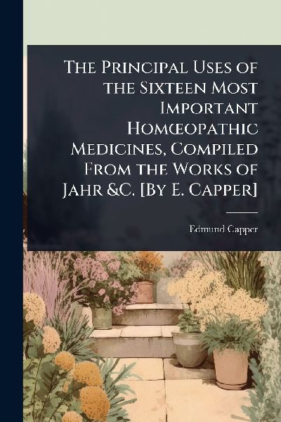 The Principal Uses of the Sixteen Most Important HomÅopathic Medicines, Compiled From the Works of Jahr &C. [By E. Capper]