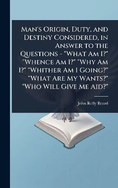 Mans Origin, Duty, and Destiny Considered, in Answer to the Questions - What Am I? Whence Am I? Why Am I? Whither Am I Going? What Are My Wants? Who Will Give Me Aid?