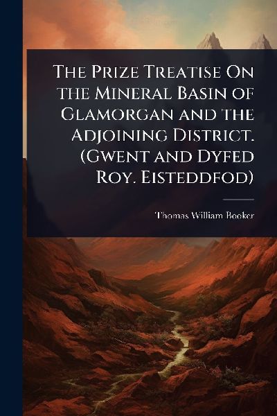 The Prize Treatise On the Mineral Basin of Glamorgan and the Adjoining District. (Gwent and Dyfed Roy. Eisteddfod)
