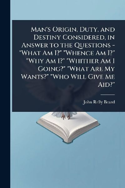 Mans Origin, Duty, and Destiny Considered, in Answer to the Questions - What Am I? Whence Am I? Why Am I? Whither Am I Going? What Are My Wants? Who Will Give Me Aid?
