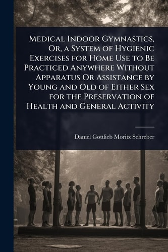 Medical Indoor Gymnastics, Or, a System of Hygienic Exercises for Home Use to Be Practiced Anywhere Without Apparatus Or Assistance by Young and Old of Either Sex for the Preservation of Health and General Activity