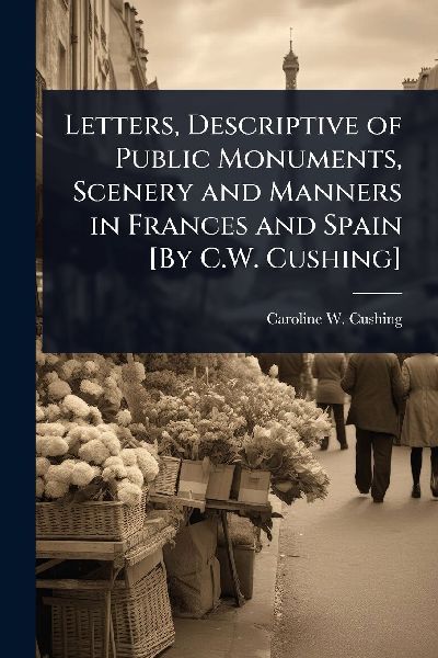 Letters, Descriptive of Public Monuments, Scenery and Manners in Frances and Spain [By C.W. Cushing]