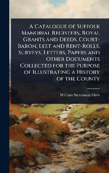 A Catalogue of Suffolk Manorial Registers, Royal Grants and Deeds, Court-Baron, Leet and Rent-Rolls, Surveys, Letters, Papers and Other Documents Collected for the Purpose of Illustrating a History of the County