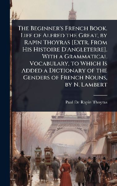 The Beginner's French Book. Life of Alfred the Great, by Rapin Thoyras [Extr. From His Histoire D'Angleterre]. With a Grammatical Vocabulary, to Which Is Added a Dictionary of the Genders of French Nouns, by N. Lambert