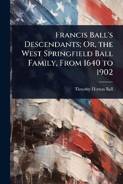 Francis Balls Descendants; Or, the West Springfield Ball Family, From 1640 to 1902