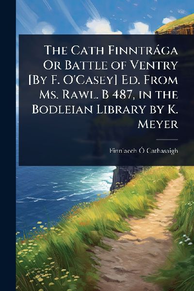 The Cath Finntràga Or Battle of Ventry [By F. O'Casey] Ed. From Ms. Rawl. B 487, in the Bodleian Library by K. Meyer