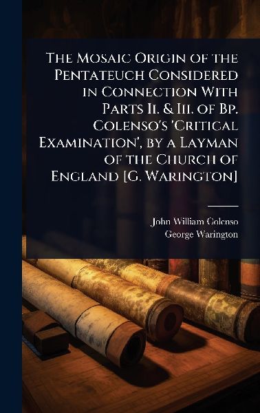 The Mosaic Origin of the Pentateuch Considered in Connection With Parts Ii. & Iii. of Bp. Colenso's 'Critical Examination', by a Layman of the Church of England [G. Warington]