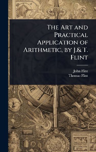 The Art and Practical Application of Arithmetic, by J.& T. Flint