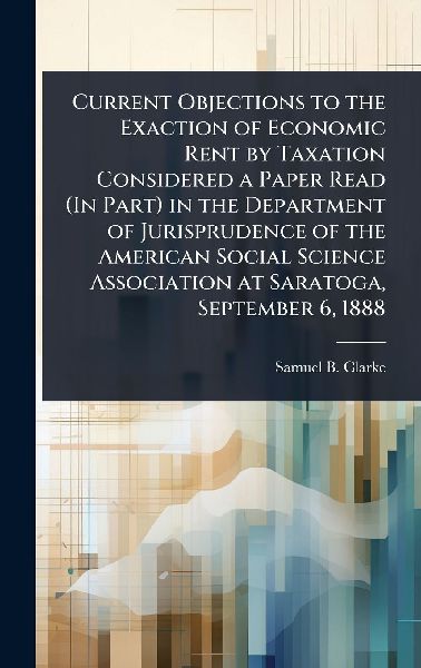Current Objections to the Exaction of Economic Rent by Taxation Considered a Paper Read (In Part) in the Department of Jurisprudence of the American Social Science Association at Saratoga, September 6, 1888