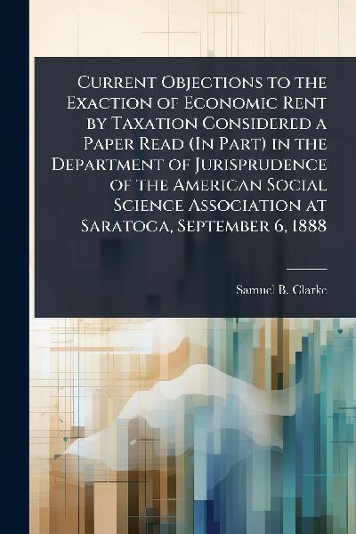 Current Objections to the Exaction of Economic Rent by Taxation Considered a Paper Read (In Part) in the Department of Jurisprudence of the American Social Science Association at Saratoga, September 6, 1888