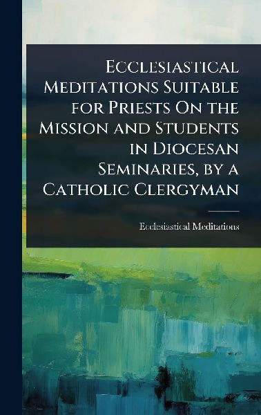 Ecclesiastical Meditations Suitable for Priests On the Mission and Students in Diocesan Seminaries, by a Catholic Clergyman