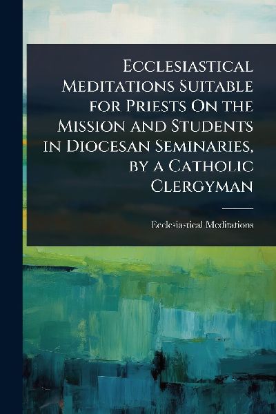 Ecclesiastical Meditations Suitable for Priests On the Mission and Students in Diocesan Seminaries, by a Catholic Clergyman