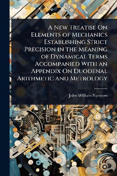 A New Treatise On Elements of Mechanics Establishing Strict Precision in the Meaning of Dynamical Terms Accompanied With an Appendix On Duodenal Arithmetic and Metrology