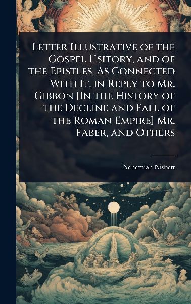 Letter Illustrative of the Gospel Hsitory, and of the Epistles, As Connected With It, in Reply to Mr. Gibbon [In the History of the Decline and Fall of the Roman Empire] Mr. Faber, and Others