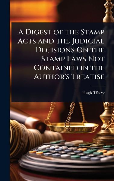 A Digest of the Stamp Acts and the Judicial Decisions On the Stamp Laws Not Contained in the Author's Treatise