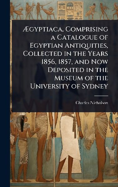Ã&#134;gyptiaca, Comprising a Catalogue of Egyptian Antiquities, Collected in the Years 1856, 1857, and Now Deposited in the Museum of the University of Sydney