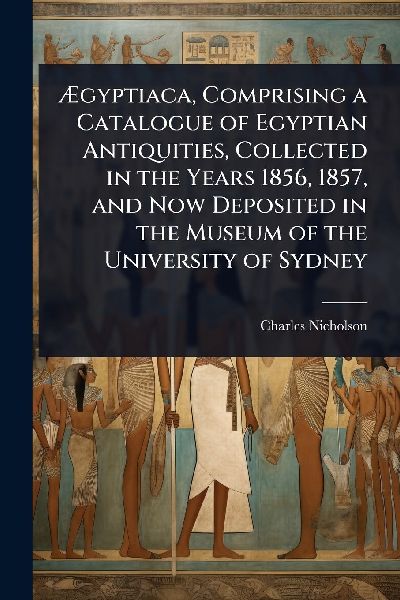 Ã&#134;gyptiaca, Comprising a Catalogue of Egyptian Antiquities, Collected in the Years 1856, 1857, and Now Deposited in the Museum of the University of Sydney