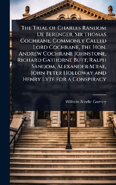 The Trial of Charles Random De Berenger, Sir Thomas Cochrane, Commonly Called Lord Cochrane, the Hon. Andrew Cochrane Johnstone, Richard Gathorne Butt, Ralph Sandom, Alexander M'rae, John Peter Holloway and Henry Lyte for a Conspiracy