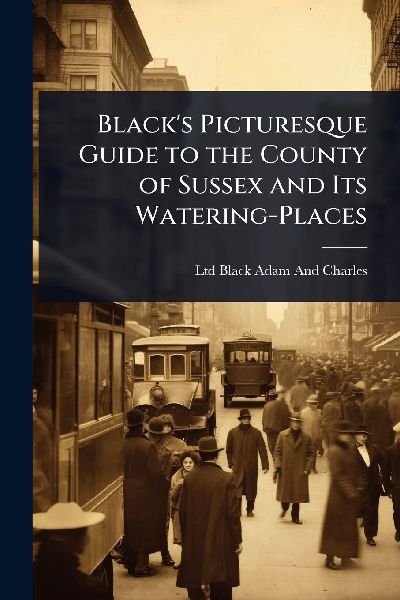 Blacks Picturesque Guide to the County of Sussex and Its Watering-Places