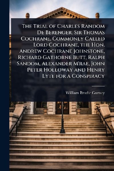 The Trial of Charles Random De Berenger, Sir Thomas Cochrane, Commonly Called Lord Cochrane, the Hon. Andrew Cochrane Johnstone, Richard Gathorne Butt, Ralph Sandom, Alexander M'rae, John Peter Holloway and Henry Lyte for a Conspiracy