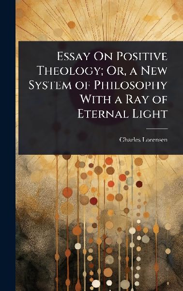 Essay On Positive Theology; Or, a New System of Philosophy With a Ray of Eternal Light