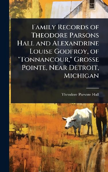Family Records of Theodore Parsons Hall and Alexandrine Louise Godfroy, of "Tonnancour," Grosse Pointe, Near Detroit, Michigan