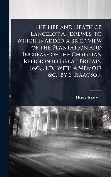 The Life and Death of Lancelot Andrewes. to Which Is Added a Brief View of the Plantation and Increase of the Christian Religion in Great Britain [&c.]. Ed., With a Memoir [&c.] by S. Isaacson