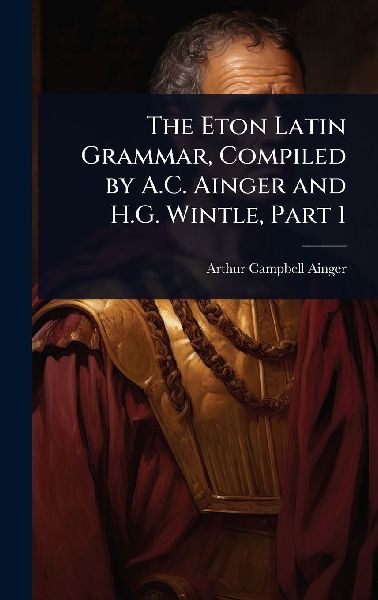 The Eton Latin Grammar, Compiled by A.C. Ainger and H.G. Wintle, Part 1