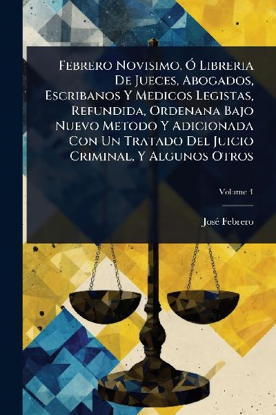 Febrero Novisimo, Ã" Libreria De Jueces, Abogados, Escribanos Y Medicos Legistas, Refundida, Ordenana Bajo Nuevo Metodo Y Adicionada Con Un Tratado Del Juicio Criminal, Y Algunos Otros
