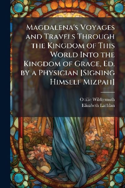 Magdalenas Voyages and Travels Through the Kingdom of This World Into the Kingdom of Grace, Ed. by a Physician [Signing Himself Mizpah]