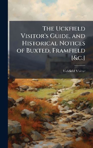 The Uckfield Visitors Guide, and Historical Notices of Buxted, Framfield [&c.]