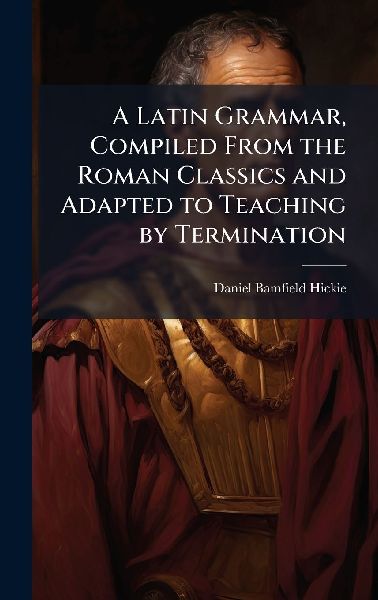 A Latin Grammar, Compiled From the Roman Classics and Adapted to Teaching by Termination