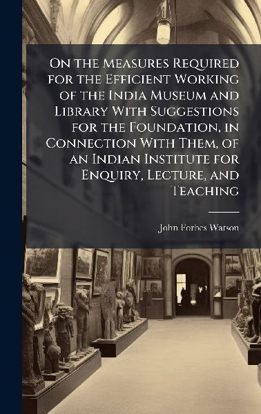 On the Measures Required for the Efficient Working of the India Museum and Library With Suggestions for the Foundation, in Connection With Them, of an Indian Institute for Enquiry, Lecture, and Teaching