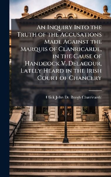 An Inquiry Into the Truth of the Accusations Made Against the Marquis of Clanricarde, in the Cause of Handcock V. Delacour, Lately Heard in the Irish Court of Chancery