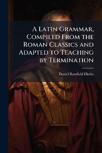 A Latin Grammar, Compiled From the Roman Classics and Adapted to Teaching by Termination