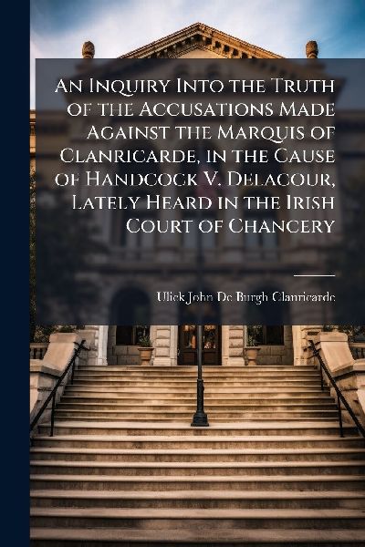 An Inquiry Into the Truth of the Accusations Made Against the Marquis of Clanricarde, in the Cause of Handcock V. Delacour, Lately Heard in the Irish Court of Chancery